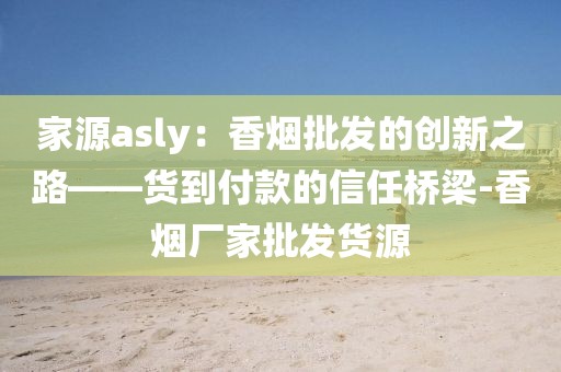 家源asly：香烟批发的创新之路——货到付款的信任桥梁-香烟厂家批发货源
