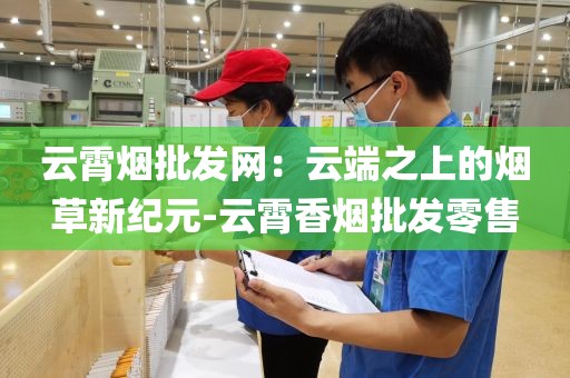 云霄烟批发网：云端之上的烟草新纪元-云霄香烟批发零售