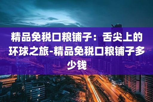 精品免税口粮铺子：舌尖上的环球之旅-精品免税口粮铺子多少钱