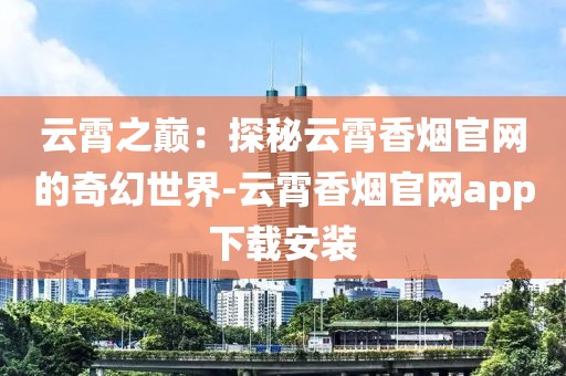 云霄之巅：探秘云霄香烟官网的奇幻世界-云霄香烟官网app下载安装