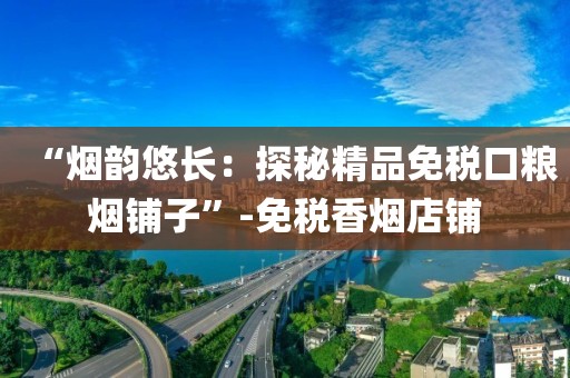 “烟韵悠长：探秘精品免税口粮烟铺子”-免税香烟店铺