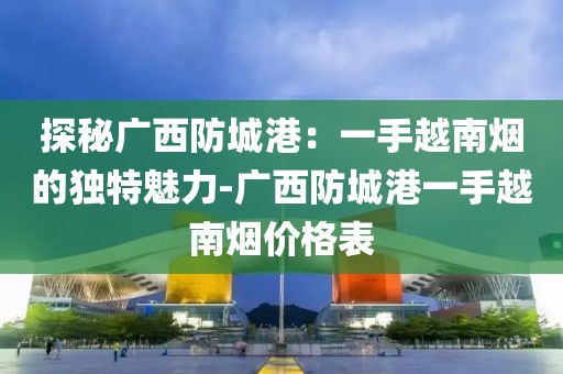 探秘广西防城港：一手越南烟的独特魅力-广西防城港一手越南烟价格表