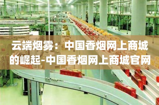 云端烟雾：中国香烟网上商城的崛起-中国香烟网上商城官网