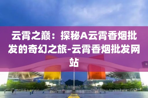 云霄之巅：探秘A云霄香烟批发的奇幻之旅-云霄香烟批发网站