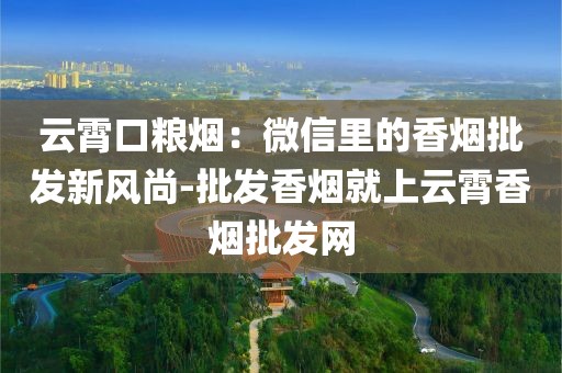 云霄口粮烟：微信里的香烟批发新风尚-批发香烟就上云霄香烟批发网