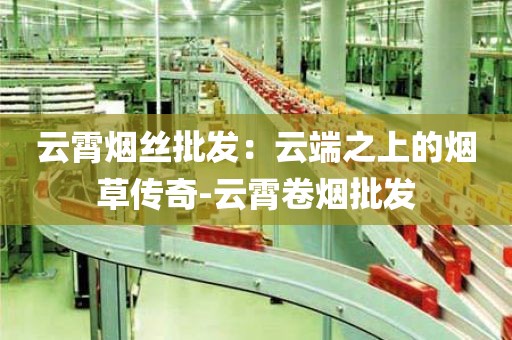 云霄烟丝批发：云端之上的烟草传奇-云霄卷烟批发