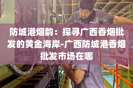 防城港烟韵：探寻广西香烟批发的黄金海岸-广西防城港香烟批发市场在哪