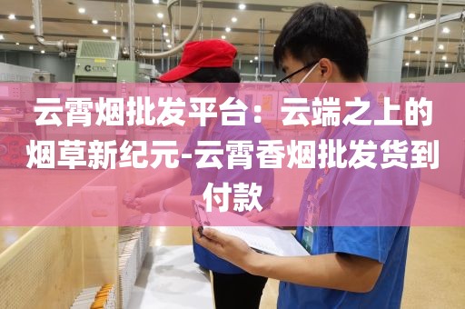 云霄烟批发平台：云端之上的烟草新纪元-云霄香烟批发货到付款