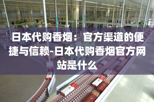 日本代购香烟：官方渠道的便捷与信赖-日本代购香烟官方网站是什么