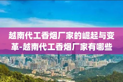 越南代工香烟厂家的崛起与变革-越南代工香烟厂家有哪些