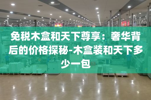 免税木盒和天下尊享：奢华背后的价格探秘-木盒装和天下多少一包