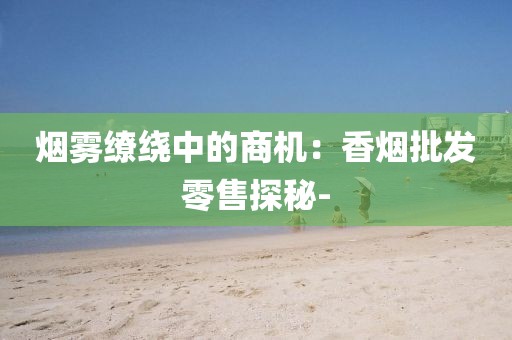 烟雾缭绕中的商机：香烟批发零售探秘-