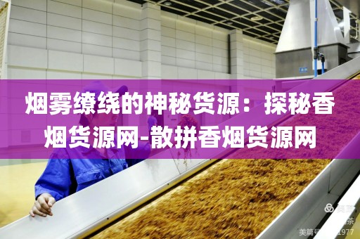 烟雾缭绕的神秘货源：探秘香烟货源网-散拼香烟货源网