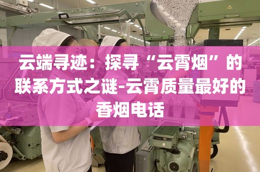 云端寻迹：探寻“云霄烟”的联系方式之谜-云霄质量最好的香烟电话