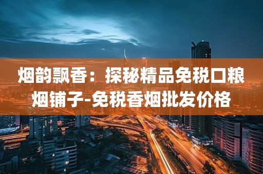烟韵飘香：探秘精品免税口粮烟铺子-免税香烟批发价格