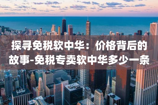 探寻免税软中华：价格背后的故事-免税专卖软中华多少一条