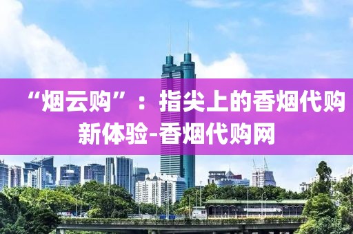 “烟云购”：指尖上的香烟代购新体验-香烟代购网