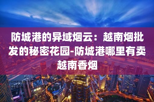 防城港的异域烟云：越南烟批发的秘密花园-防城港哪里有卖越南香烟