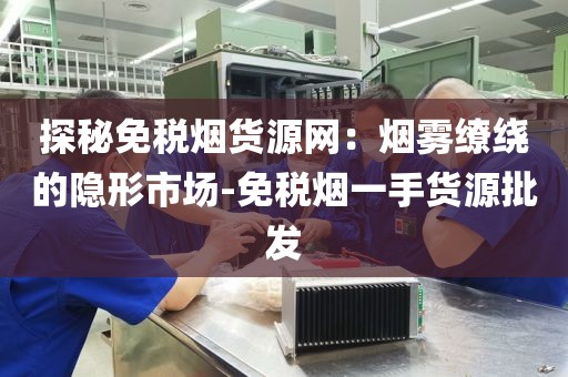 探秘免税烟货源网：烟雾缭绕的隐形市场-免税烟一手货源批发