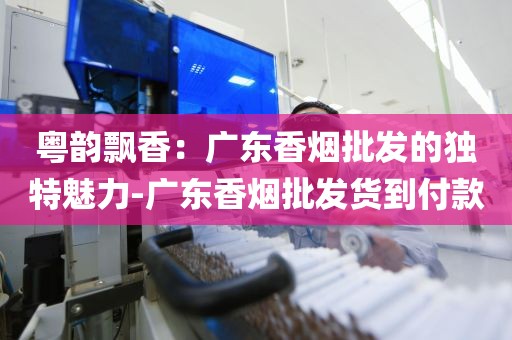 粤韵飘香：广东香烟批发的独特魅力-广东香烟批发货到付款