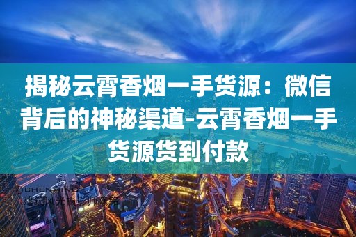 揭秘云霄香烟一手货源：微信背后的神秘渠道-云霄香烟一手货源货到付款