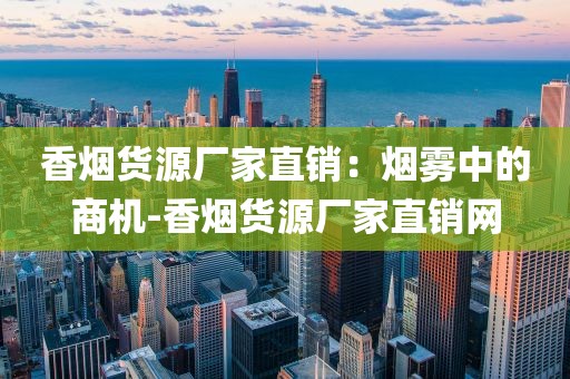 香烟货源厂家直销：烟雾中的商机-香烟货源厂家直销网