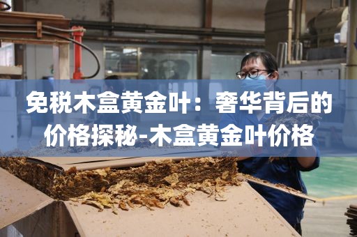 免税木盒黄金叶：奢华背后的价格探秘-木盒黄金叶价格