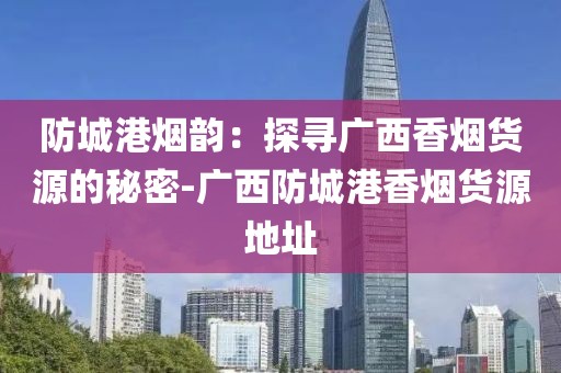 防城港烟韵：探寻广西香烟货源的秘密-广西防城港香烟货源地址
