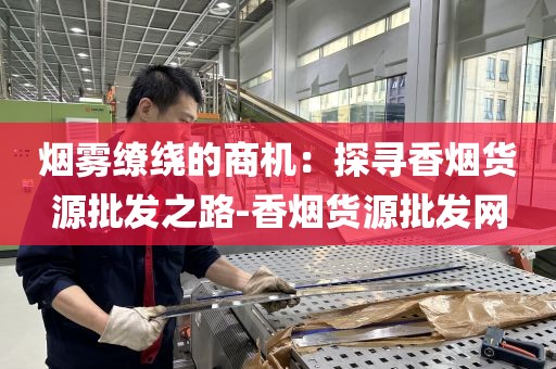 烟雾缭绕的商机：探寻香烟货源批发之路-香烟货源批发网