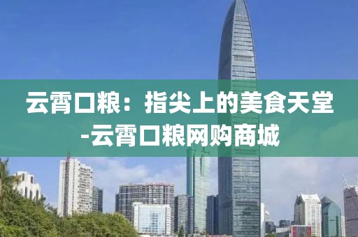 云霄口粮：指尖上的美食天堂-云霄口粮网购商城