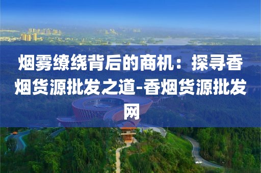烟雾缭绕背后的商机：探寻香烟货源批发之道-香烟货源批发网