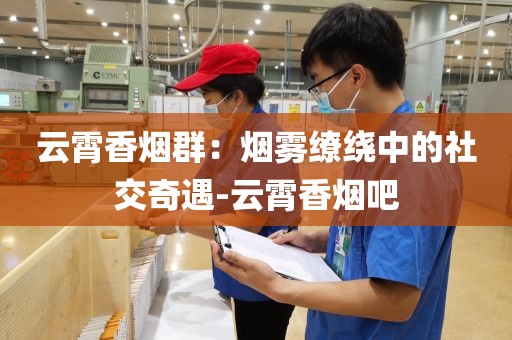 云霄香烟群：烟雾缭绕中的社交奇遇-云霄香烟吧