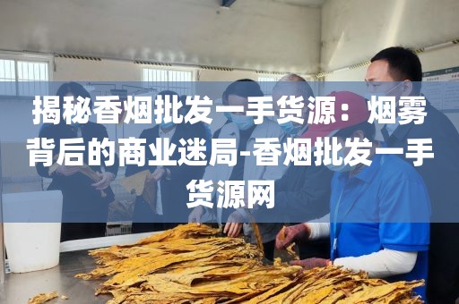 揭秘香烟批发一手货源：烟雾背后的商业迷局-香烟批发一手货源网