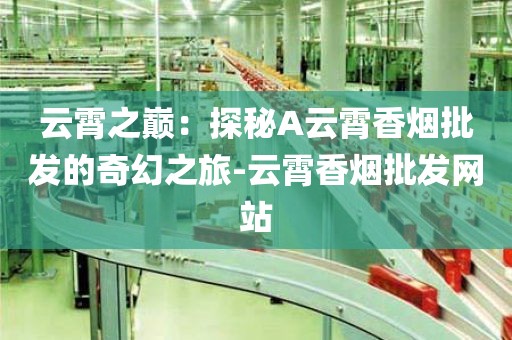 云霄之巅：探秘A云霄香烟批发的奇幻之旅-云霄香烟批发网站