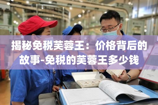 揭秘免税芙蓉王：价格背后的故事-免税的芙蓉王多少钱