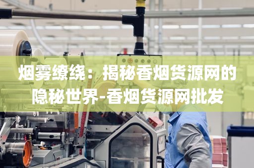 烟雾缭绕：揭秘香烟货源网的隐秘世界-香烟货源网批发