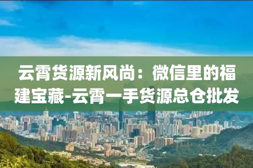 云霄货源新风尚：微信里的福建宝藏-云霄一手货源总仓批发