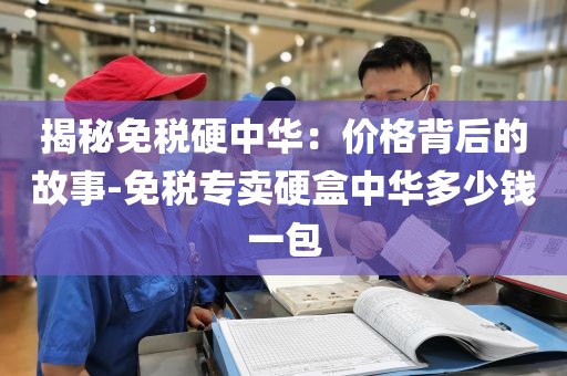 揭秘免税硬中华：价格背后的故事-免税专卖硬盒中华多少钱一包