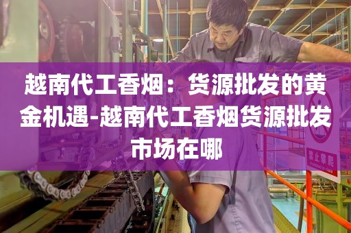越南代工香烟：货源批发的黄金机遇-越南代工香烟货源批发市场在哪
