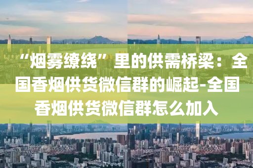 “烟雾缭绕”里的供需桥梁：全国香烟供货微信群的崛起-全国香烟供货微信群怎么加入