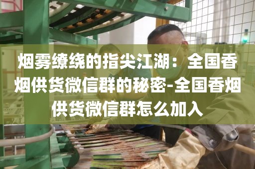 烟雾缭绕的指尖江湖：全国香烟供货微信群的秘密-全国香烟供货微信群怎么加入