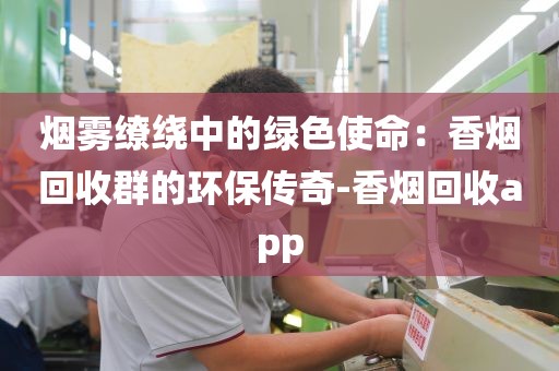 烟雾缭绕中的绿色使命：香烟回收群的环保传奇-香烟回收app
