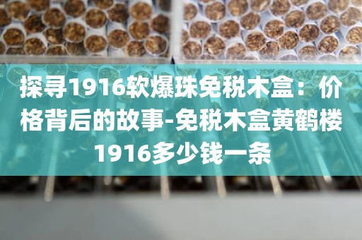 探寻1916软爆珠免税木盒：价格背后的故事-免税木盒黄鹤楼1916多少钱一条