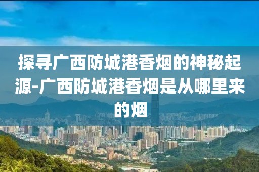 探寻广西防城港香烟的神秘起源-广西防城港香烟是从哪里来的烟