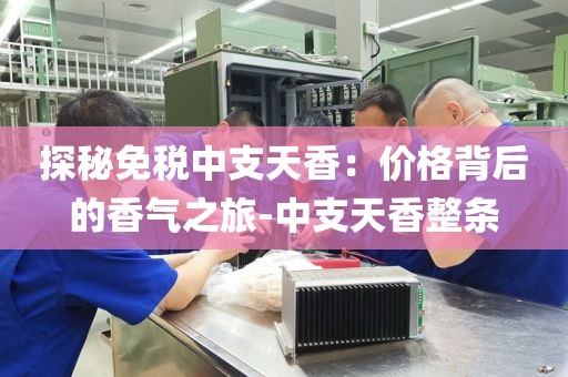 探秘免税中支天香：价格背后的香气之旅-中支天香整条