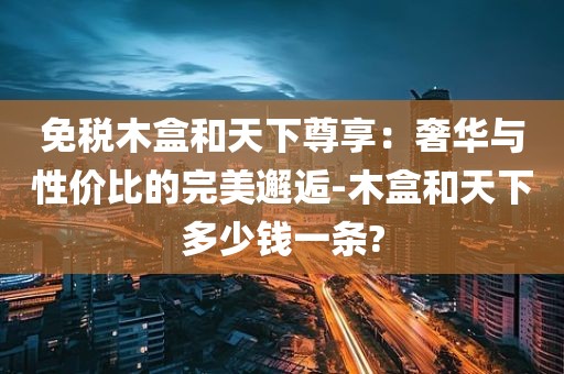 免税木盒和天下尊享：奢华与性价比的完美邂逅-木盒和天下多少钱一条?