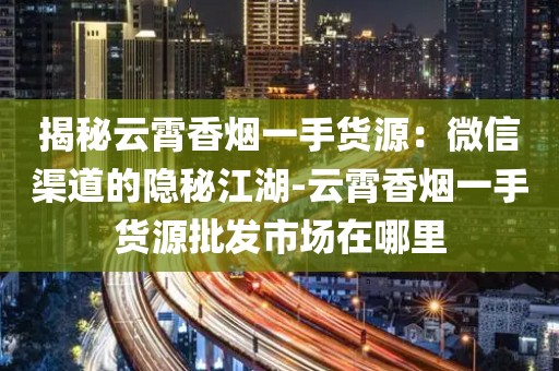 揭秘云霄香烟一手货源：微信渠道的隐秘江湖-云霄香烟一手货源批发市场在哪里