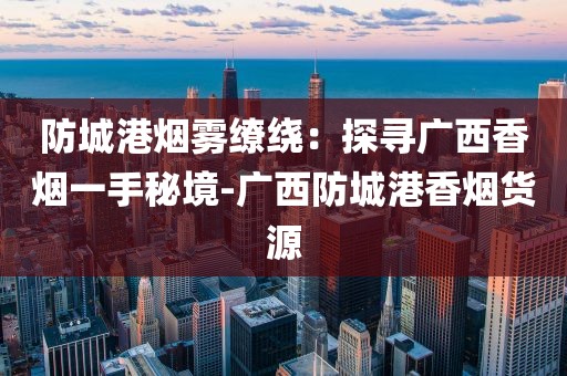 防城港烟雾缭绕：探寻广西香烟一手秘境-广西防城港香烟货源