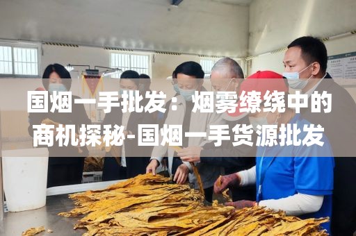 国烟一手批发：烟雾缭绕中的商机探秘-国烟一手货源批发