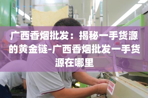 广西香烟批发：揭秘一手货源的黄金链-广西香烟批发一手货源在哪里